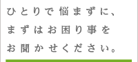 ひとりで悩まずにお困り事をお聞かせください